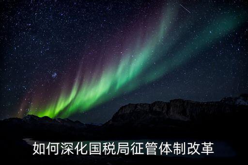 如何助力國(guó)稅地稅征管體制改革，如何深化國(guó)稅局征管體制改革