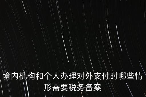 境內機構和個人辦理對外支付時哪些情形需要稅務備案