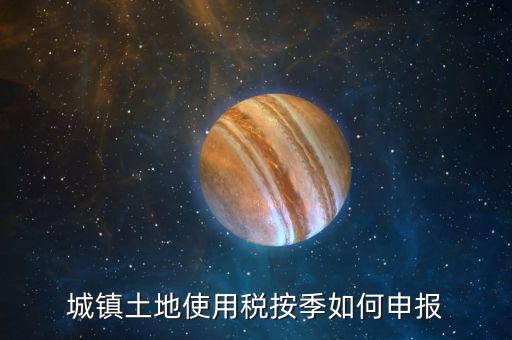 城鎮(zhèn)土地使用稅如何報稅，城鎮(zhèn)土地使用稅按季如何申報
