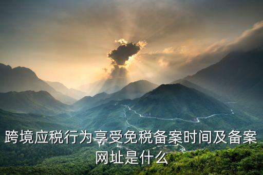 跨境應(yīng)稅行為免稅如何備案，跨境應(yīng)稅行為享受免稅備案時(shí)間及備案網(wǎng)址是什么