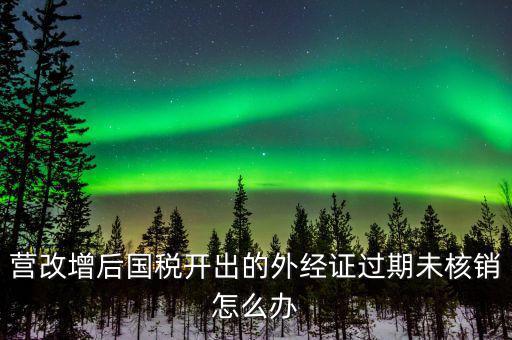 營(yíng)改增后國(guó)稅開出的外經(jīng)證過(guò)期未核銷怎么辦
