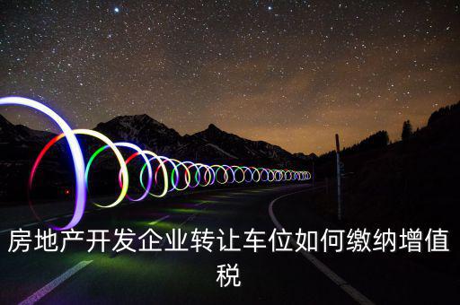 房地產(chǎn)開(kāi)發(fā)企業(yè)轉(zhuǎn)讓車位如何繳納增值稅