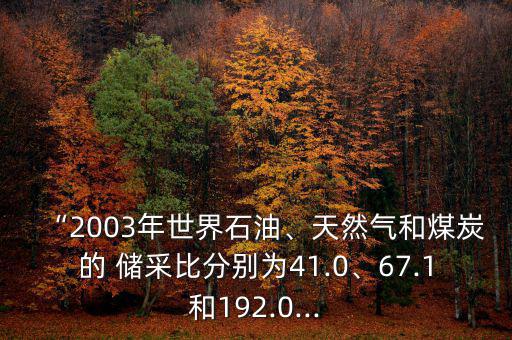 “2003年世界石油、天然氣和煤炭的 儲采比分別為41.0、67.1和192.0...