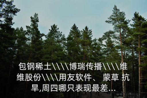 包鋼稀土\\\\博瑞傳播\\\\維維股份\\\\用友軟件、 蒙草 抗旱,周四哪只表現(xiàn)最差...