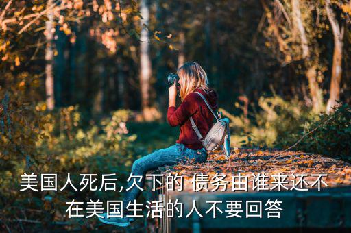 美國人死后,欠下的 債務(wù)由誰來還不在美國生活的人不要回答