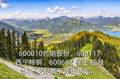 600010包鋼股份、600117西寧特鋼、600662 強(qiáng)生 控股這三支股票下周走勢如...