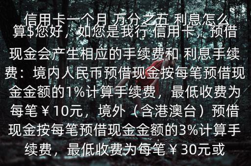  信用卡一個(gè)月 萬分之五 利息怎么算$您好，如您是我行 信用卡，預(yù)借現(xiàn)金會(huì)產(chǎn)生相應(yīng)的手續(xù)費(fèi)和 利息手續(xù)費(fèi)：境內(nèi)人民幣預(yù)借現(xiàn)金按每筆預(yù)借現(xiàn)金金額的1%計(jì)算手續(xù)費(fèi)，最低收費(fèi)為每筆￥10元，境外（含港澳臺(tái)）預(yù)借現(xiàn)金按每筆預(yù)借現(xiàn)金金額的3%計(jì)算手續(xù)費(fèi)，最低收費(fèi)為每筆￥30元或