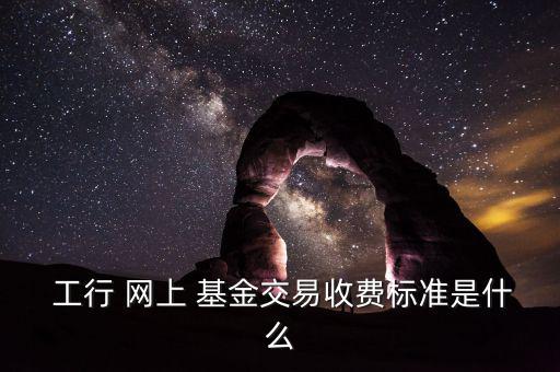  工行 網上 基金交易收費標準是什么