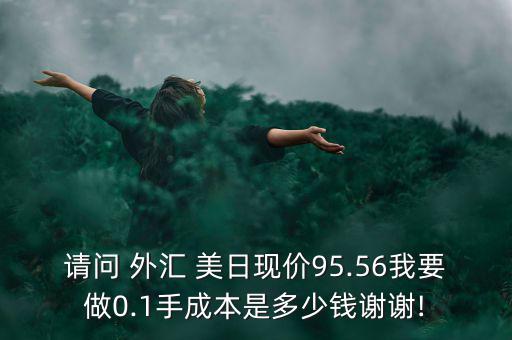 請(qǐng)問(wèn) 外匯 美日現(xiàn)價(jià)95.56我要做0.1手成本是多少錢謝謝!
