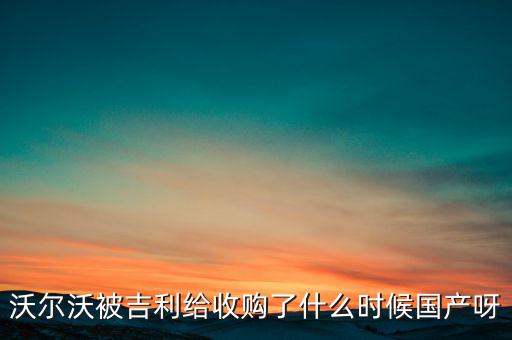 長(zhǎng)安沃爾沃什么時(shí)候合資到期，沃爾沃被吉利給收購(gòu)了什么時(shí)候國(guó)產(chǎn)呀