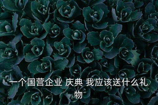 國(guó)企送禮什么，一個(gè)國(guó)營(yíng)企業(yè) 慶典 我應(yīng)該送什么禮物