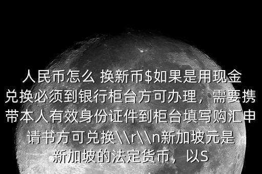  人民幣怎么 換新幣$如果是用現(xiàn)金兌換必須到銀行柜臺方可辦理，需要攜帶本人有效身份證件到柜臺填寫購匯申請書方可兌換\\r\\n新加坡元是新加坡的法定貨幣，以S