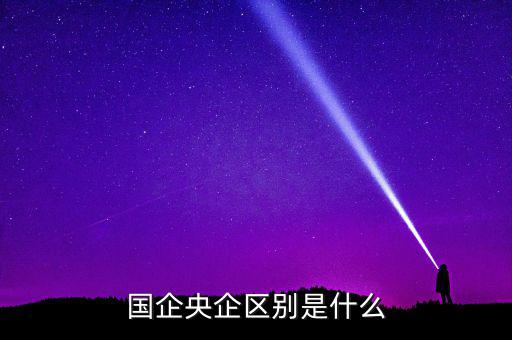 國企央企有什么區(qū)別，國企和央企的區(qū)別