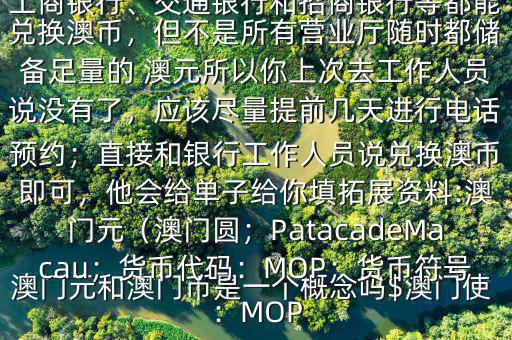 澳門元和澳門幣是一個概念嗎$澳門使用的是澳幣，也叫澳門元;中國銀行、工商銀行、交通銀行和招商銀行等都能兌換澳幣，但不是所有營業(yè)廳隨時都儲備足量的 澳元所以你上次去工作人員說沒有了，應(yīng)該盡量提前幾天進(jìn)行電話預(yù)約；直接和銀行工作人員說兌換澳幣即可，他會給單子給你填拓展資料:澳門元（澳門圓；PatacadeMacau；貨幣代碼：MOP；貨幣符號：MOP