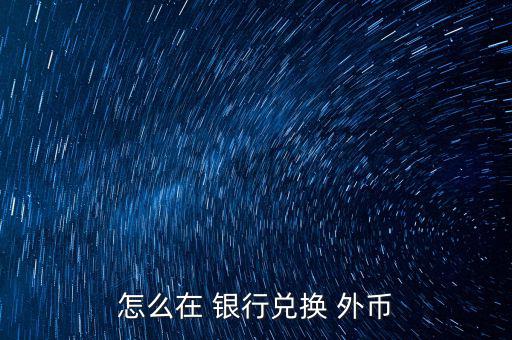 怎么去銀行換外幣,外幣，個別貨幣兌換只在部分網(wǎng)點辦理