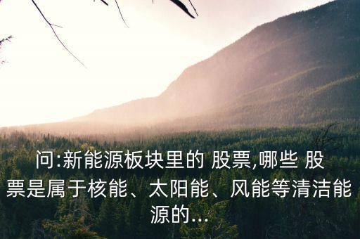 問:新能源板塊里的 股票,哪些 股票是屬于核能、太陽能、風(fēng)能等清潔能源的...