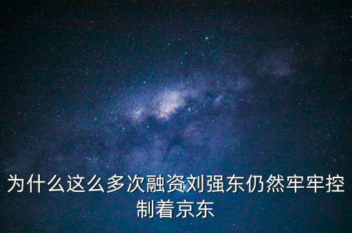 為什么劉強東后悔融資太晚，為什么這么多次融資劉強東仍然牢牢控制著京東