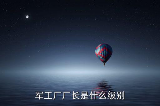 川維廠長(zhǎng)什么級(jí)別，軍工廠廠長(zhǎng)是什么級(jí)別