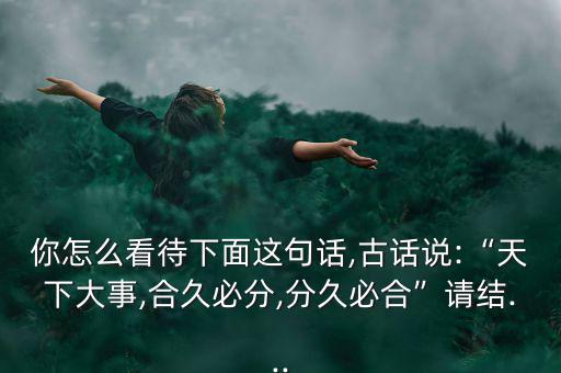 你怎么看待下面這句話,古話說(shuō):“天下大事,合久必分,分久必合”請(qǐng)結(jié)...