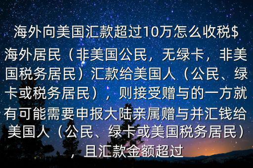 海外向美國(guó)匯款超過(guò)10萬(wàn)怎么收稅$海外居民（非美國(guó)公民，無(wú)綠卡，非美國(guó)稅務(wù)居民）匯款給美國(guó)人（公民、綠卡或稅務(wù)居民），則接受贈(zèng)與的一方就有可能需要申報(bào)大陸親屬贈(zèng)與并匯錢給美國(guó)人（公民、綠卡或美國(guó)稅務(wù)居民），且匯款金額超過(guò)