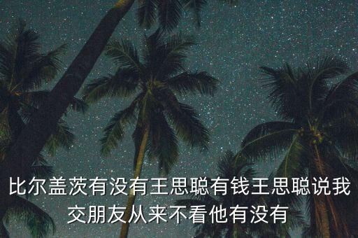 比爾蓋茨有沒(méi)有王思聰有錢(qián)王思聰說(shuō)我交朋友從來(lái)不看他有沒(méi)有