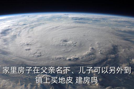 家里房子在父親名下、兒子可以另外到鎮(zhèn)上買地皮 建房嗎