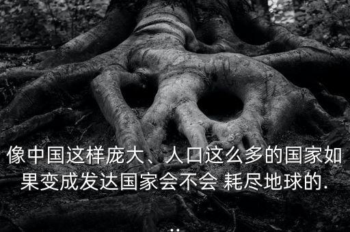 像中國這樣龐大、人口這么多的國家如果變成發(fā)達(dá)國家會不會 耗盡地球的...