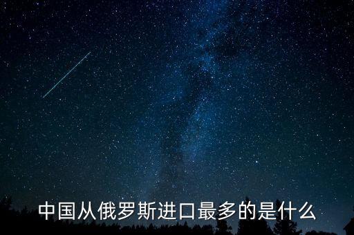 中國(guó)從俄羅斯進(jìn)口什么，中國(guó)從俄羅斯進(jìn)口最多的是什么