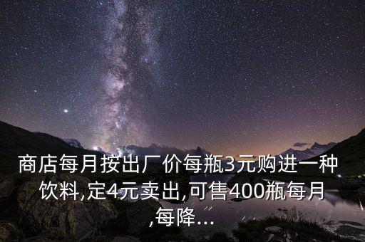 商店每月按出廠價每瓶3元購進(jìn)一種 飲料,定4元賣出,可售400瓶每月,每降...