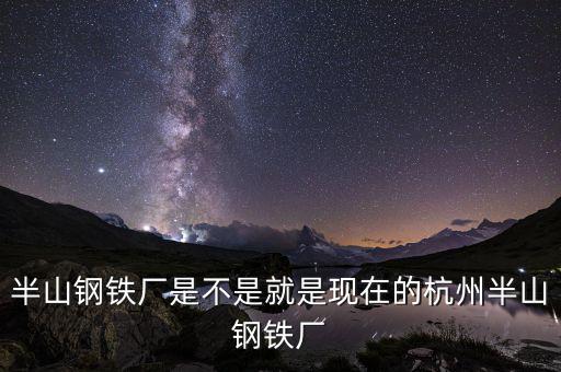 杭州鋼鐵廠做什么的，半山鋼鐵廠是不是就是現(xiàn)在的杭州半山鋼鐵廠