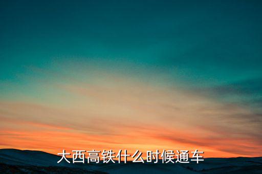 大西高鐵什么時(shí)候全線通車，大西高鐵什么時(shí)候通車