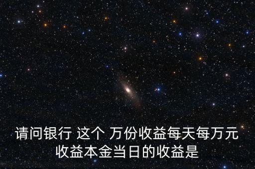 請(qǐng)問銀行 這個(gè) 萬(wàn)份收益每天每萬(wàn)元收益本金當(dāng)日的收益是