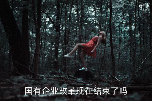 國企改革什么時候結(jié)束，國有企業(yè)改革現(xiàn)在結(jié)束了嗎