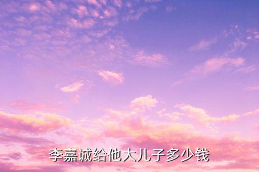 李嘉誠財產(chǎn)為什么給兒子，李嘉誠給他大兒子多少錢