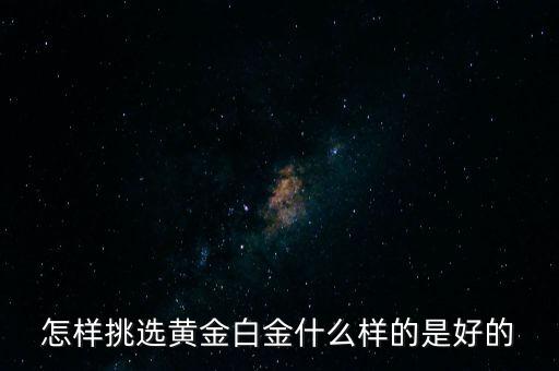 黃金選什么樣的，怎樣挑選黃金白金什么樣的是好的