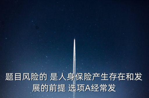 風(fēng)險(xiǎn)的什么是人身保險(xiǎn)產(chǎn)生，題目風(fēng)險(xiǎn)的 是人身保險(xiǎn)產(chǎn)生存在和發(fā)展的前提 選項(xiàng)A經(jīng)常發(fā)