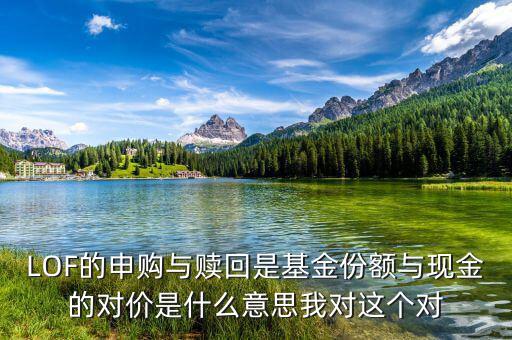 現(xiàn)金對價(jià)什么意思，LOF的申購與贖回是基金份額與現(xiàn)金的對價(jià)是什么意思我對這個(gè)對
