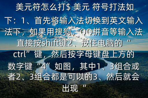  美元符怎么打$ 美元 符號打法如下：1、首先將輸入法切換到英文輸入法下，如果用搜狗，QQ拼音等輸入法直接按shift鍵2、按住電腦的“ctrl”鍵，然后按字母鍵盤上方的數(shù)字鍵“4”如圖，其中1、3組合或者2、3組合都是可以的3、然后就會出現(xiàn)“