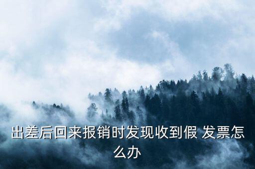 出差后回來報銷時發(fā)現(xiàn)收到假 發(fā)票怎么辦