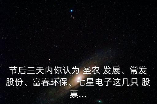 節(jié)后三天內(nèi)你認(rèn)為 圣農(nóng) 發(fā)展、常發(fā)股份、富春環(huán)保、七星電子這幾只 股票...