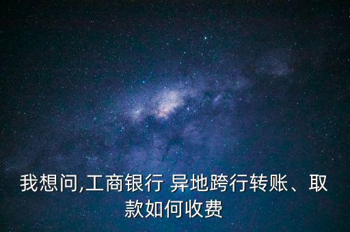 我想問,工商銀行 異地跨行轉(zhuǎn)賬、取款如何收費(fèi)