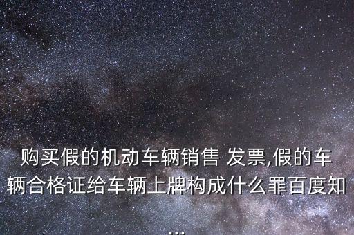 購買假的機動車輛銷售 發(fā)票,假的車輛合格證給車輛上牌構(gòu)成什么罪百度知...