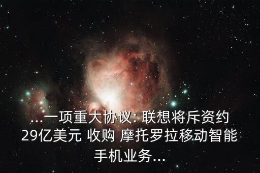 ...一項(xiàng)重大協(xié)議: 聯(lián)想將斥資約29億美元 收購 摩托羅拉移動智能手機(jī)業(yè)務(wù)...