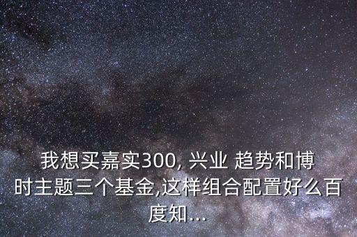 我想買(mǎi)嘉實(shí)300, 興業(yè) 趨勢(shì)和博時(shí)主題三個(gè)基金,這樣組合配置好么百度知...