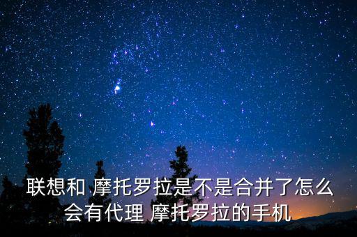  聯(lián)想和 摩托羅拉是不是合并了怎么會有代理 摩托羅拉的手機(jī)