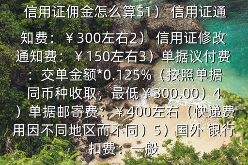  信用證傭金怎么算$1） 信用證通知費(fèi)：￥300左右2） 信用證修改通知費(fèi)：￥150左右3）單據(jù)議付費(fèi)：交單金額*0.125%（按照單據(jù)同幣種收取，最低￥300.00）4）單據(jù)郵寄費(fèi)：￥400左右（快遞費(fèi)用因不同地區(qū)而不同）5）國(guó)外 銀行扣費(fèi)：一般