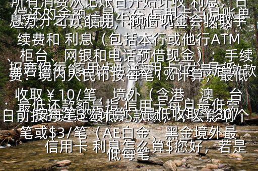  信用卡 利息怎么算$您好，若是 招商銀行 信用卡， 信用卡可以最低還款，可以取現(xiàn)，相應(yīng) 利息介紹如下：最低還款額是指 信用卡每月最低需償還的金額，顯示在 信用卡當(dāng)月賬單上若您不能一次性還清，可在最后繳款日前按時(shí)還足最低還款額，不會(huì)影響個(gè)人信用，但無(wú)法享受免息還款期，當(dāng)期所有消費(fèi)從記賬日開(kāi)始計(jì)收 利息，日息萬(wàn)分之五 信用卡預(yù)借現(xiàn)金會(huì)收取手續(xù)費(fèi)和 利息（包括本行或他行ATM、柜臺(tái)、網(wǎng)銀和電話預(yù)借現(xiàn)金）：手續(xù)費(fèi)：境內(nèi)人民幣按每筆1%計(jì)算，最低收?。?0/筆，境外（含港、澳、臺(tái)）按每筆3%計(jì)算，最低收?。?0/筆或$3/筆（AE白金、黑金境外最低每筆