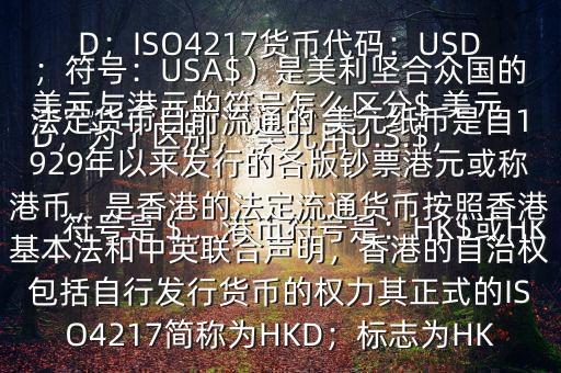  美元與港元的符號怎么區(qū)分$ 美元符號是＄，港幣符號是：HK$或HKD，為了區(qū)別， 美元用U.S.$，加元用Can$，澳元用A$，港元用HK$來表示 美元（貨幣縮寫：USD；ISO4217貨幣代碼：USD；符號：USA$）是美利堅合眾國的法定貨幣目前流通的 美元紙幣是自1929年以來發(fā)行的各版鈔票港元或稱港幣，是香港的法定流通貨幣按照香港基本法和中英聯(lián)合聲明，香港的自治權(quán)包括自行發(fā)行貨幣的權(quán)力其正式的ISO4217簡稱為HKD；標(biāo)志為HK