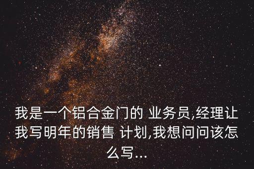 我是一個(gè)鋁合金門(mén)的 業(yè)務(wù)員,經(jīng)理讓我寫(xiě)明年的銷售 計(jì)劃,我想問(wèn)問(wèn)該怎么寫(xiě)...