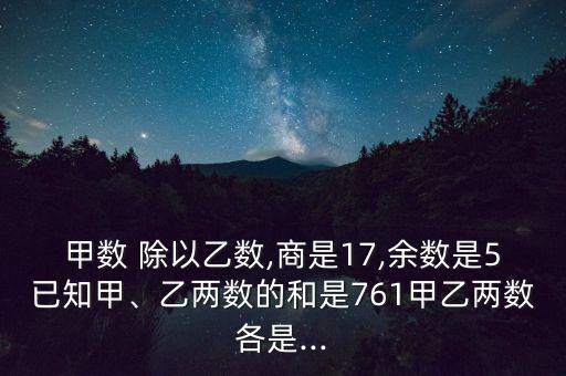 甲數(shù) 除以乙數(shù),商是17,余數(shù)是5已知甲、乙兩數(shù)的和是761甲乙兩數(shù)各是...